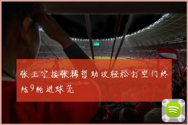 张玉宁接张稀哲助攻轻松打空门终结9轮进球荒