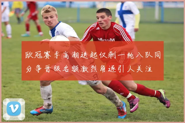 欧冠赛季高潮迭起仅剩一轮八队同分争晋级名额激烈角逐引人关注