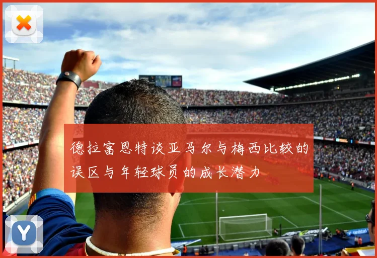 德拉富恩特谈亚马尔与梅西比较的误区与年轻球员的成长潜力