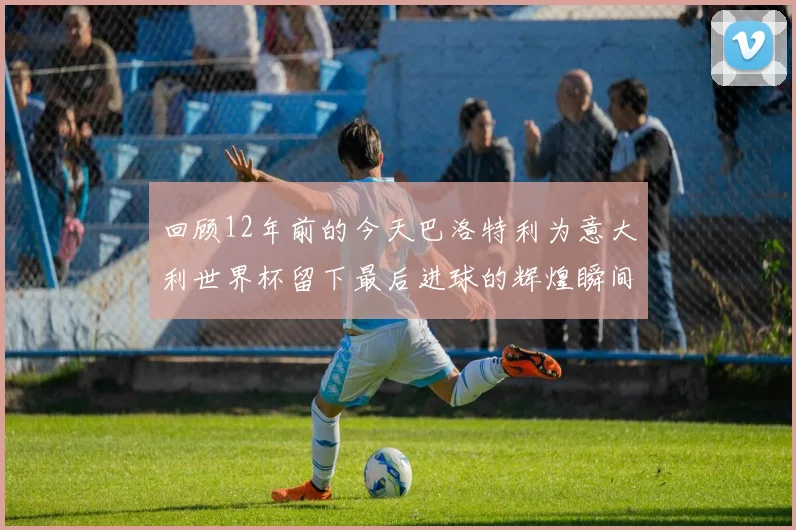 回顾12年前的今天巴洛特利为意大利世界杯留下最后进球的辉煌瞬间