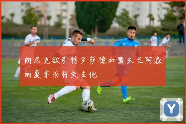 朗尼克欲引特罗萨德加盟米兰阿森纳夏季或将失去他