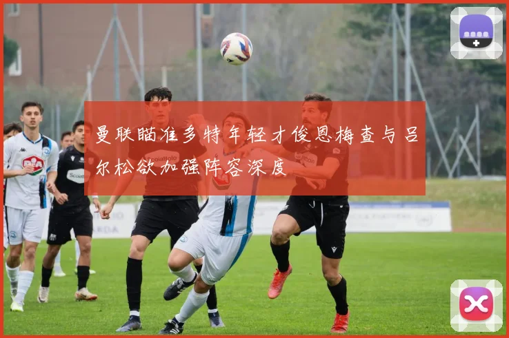 曼联瞄准多特年轻才俊恩梅查与吕尔松欲加强阵容深度