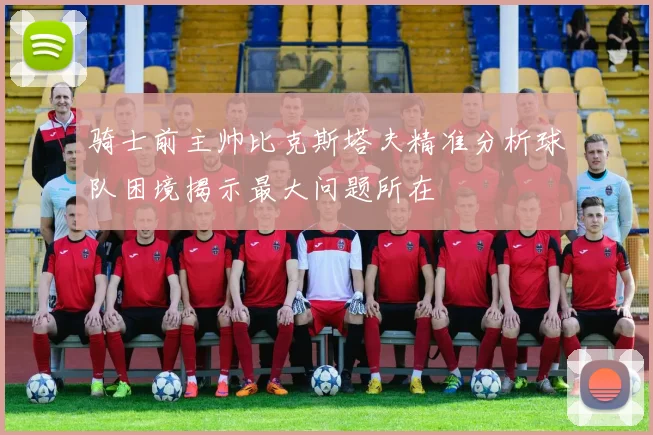 骑士前主帅比克斯塔夫精准分析球队困境揭示最大问题所在