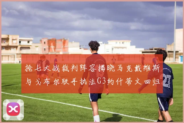 抢七大战裁判阵容揭晓马克戴维斯与戈布尔联手执法G3约什蒂文回归G2