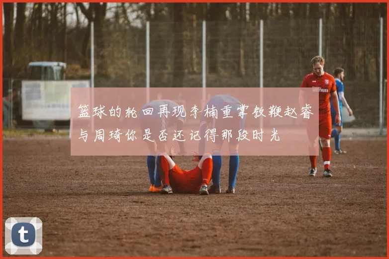篮球的轮回再现李楠重掌教鞭赵睿与周琦你是否还记得那段时光