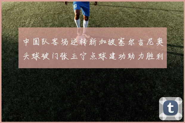 中国队客场逆转新加坡塞尔吉尼奥头球破门张玉宁点球建功助力胜利
