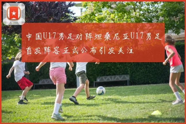 中国U17男足对阵坦桑尼亚U17男足首发阵容正式公布引发关注
