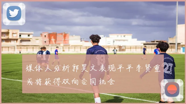 媒体人分析郭昊文表现平平李贤重或将获得双向合同机会