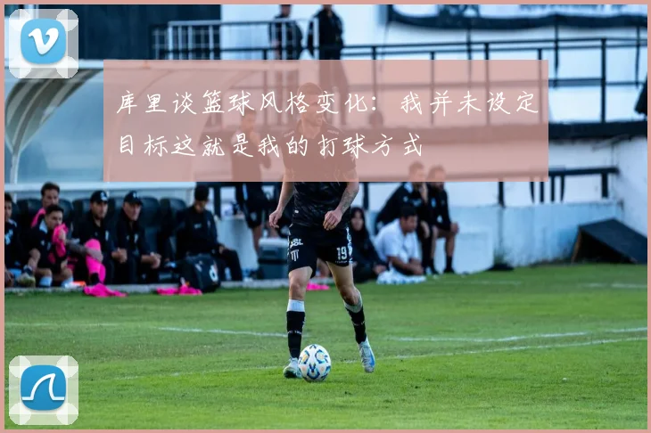 库里谈篮球风格变化：我并未设定目标这就是我的打球方式
