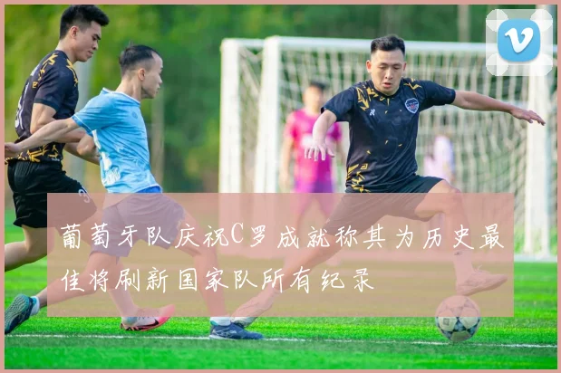 葡萄牙队庆祝C罗成就称其为历史最佳将刷新国家队所有纪录