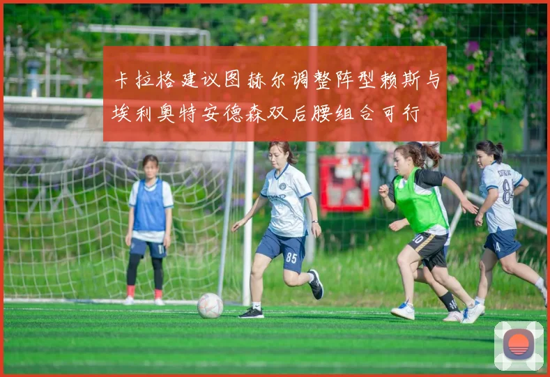 卡拉格建议图赫尔调整阵型赖斯与埃利奥特安德森双后腰组合可行