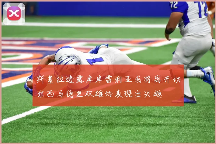 斯基拉透露库库雷利亚或将离开切尔西马德里双雄均表现出兴趣
