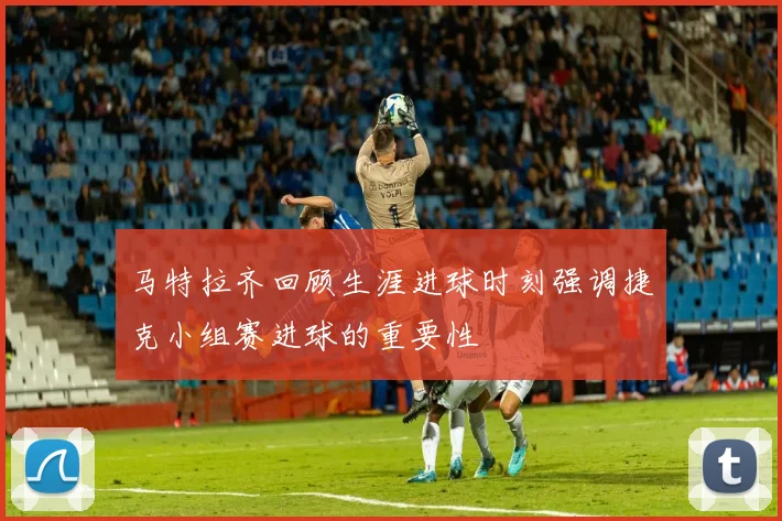 马特拉齐回顾生涯进球时刻强调捷克小组赛进球的重要性