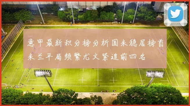 意甲最新积分榜分析国米稳居榜首米兰平局频繁尤文紧追前四名