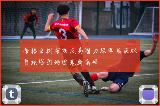 蒂格分析布朗交易潜力绿军或获双首轮塔图姆迎来新高峰