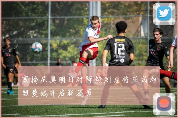 塞梅尼奥明日对阵热刺后将正式加盟曼城开启新篇章