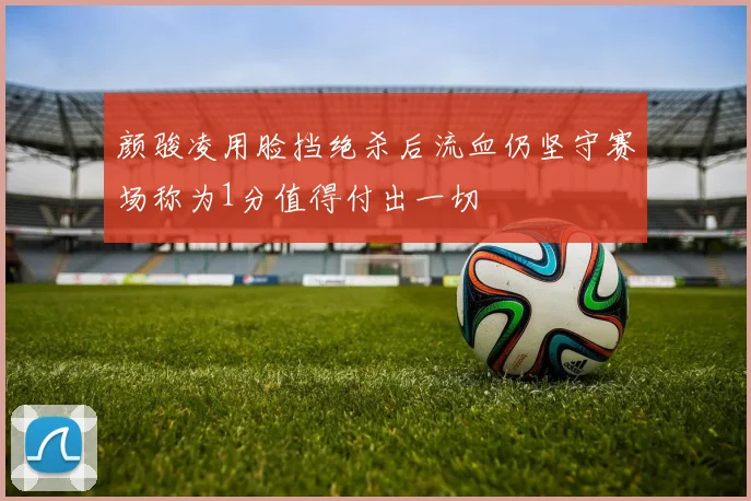 颜骏凌用脸挡绝杀后流血仍坚守赛场称为1分值得付出一切