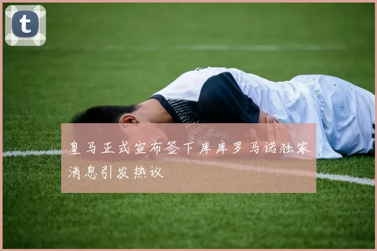 皇马正式宣布签下库库罗马诺独家消息引发热议