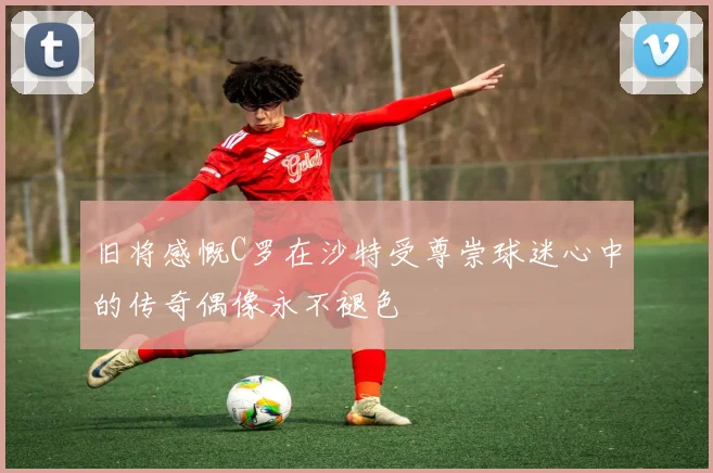 旧将感慨C罗在沙特受尊崇球迷心中的传奇偶像永不褪色