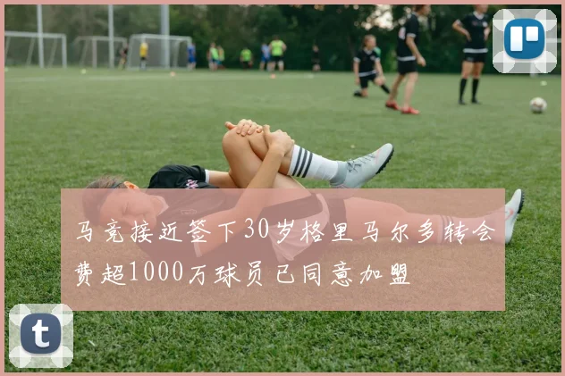 马竞接近签下30岁格里马尔多转会费超1000万球员已同意加盟