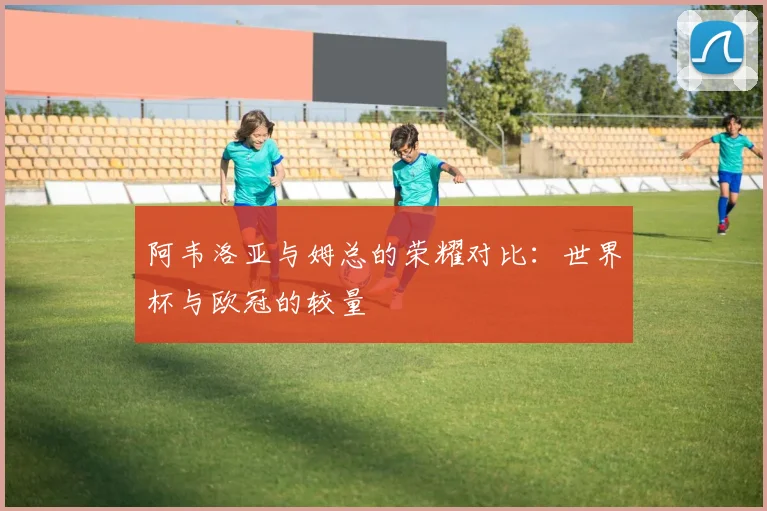 阿韦洛亚与姆总的荣耀对比：世界杯与欧冠的较量