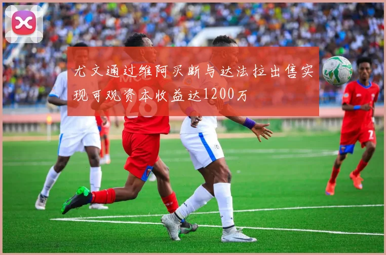 尤文通过维阿买断与达法拉出售实现可观资本收益达1200万