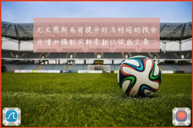 尤文图斯或将提升对马特塔的报价并增加强制买断条款以促成交易
